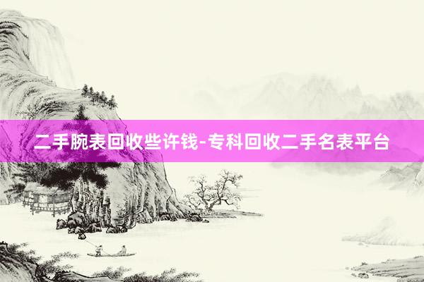 二手腕表回收些许钱-专科回收二手名表平台
